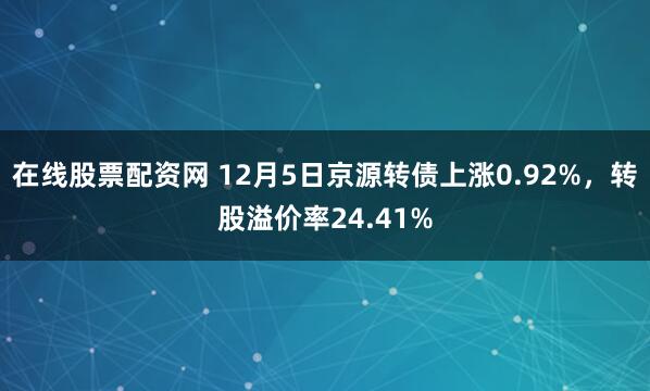 在线股票配资网 12月5日京源转债上涨0.92%，转股溢价率24.41%