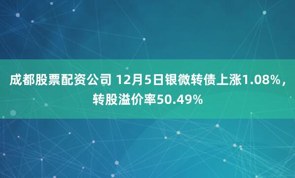 成都股票配资公司 12月5日银微转债上涨1.08%，转股溢价率50.49%