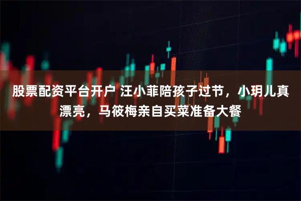 股票配资平台开户 汪小菲陪孩子过节，小玥儿真漂亮，马筱梅亲自买菜准备大餐
