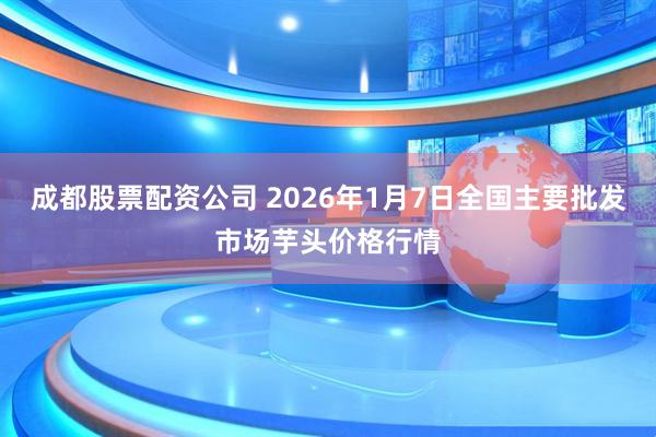 成都股票配资公司 2026年1月7日全国主要批发市场芋头价格行情