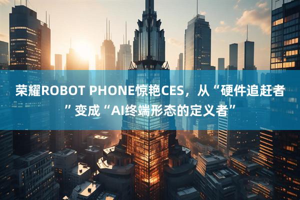 荣耀ROBOT PHONE惊艳CES，从“硬件追赶者”变成“AI终端形态的定义者”