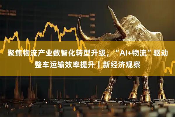 聚焦物流产业数智化转型升级，“AI+物流”驱动整车运输效率提升丨新经济观察